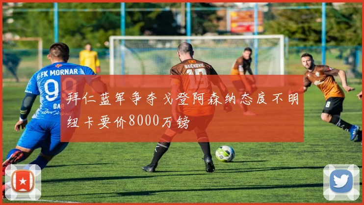 拜仁蓝军争夺戈登阿森纳态度不明纽卡要价8000万镑