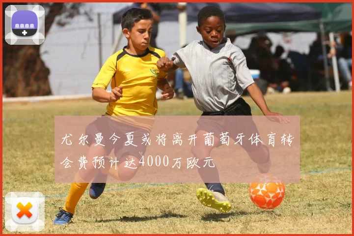 尤尔曼今夏或将离开葡萄牙体育转会费预计达4000万欧元
