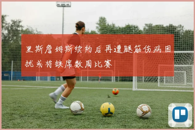里斯詹姆斯续约后再遭腿筋伤病困扰或将缺席数周比赛