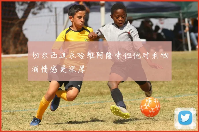 切尔西追求哈维阿隆索但他对利物浦情感更深厚