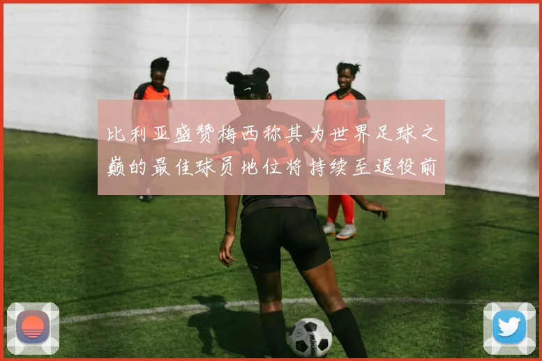 比利亚盛赞梅西称其为世界足球之巅的最佳球员地位将持续至退役前