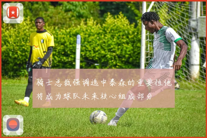 骑士总裁强调选中泰森的重要性他将成为球队未来核心组成部分