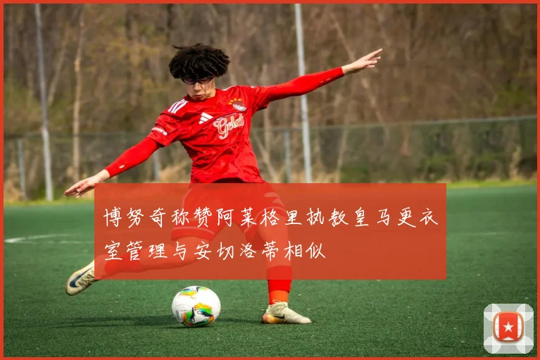 博努奇称赞阿莱格里执教皇马更衣室管理与安切洛蒂相似