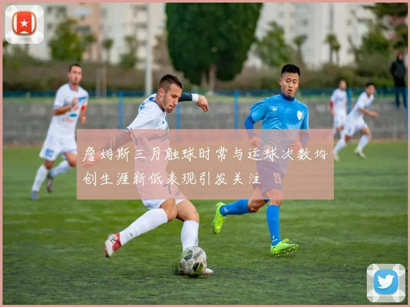詹姆斯三月触球时常与运球次数均创生涯新低表现引发关注