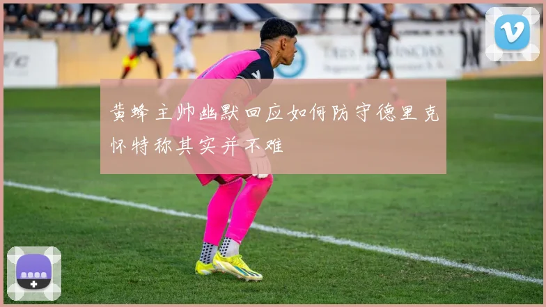 黄蜂主帅幽默回应如何防守德里克怀特称其实并不难