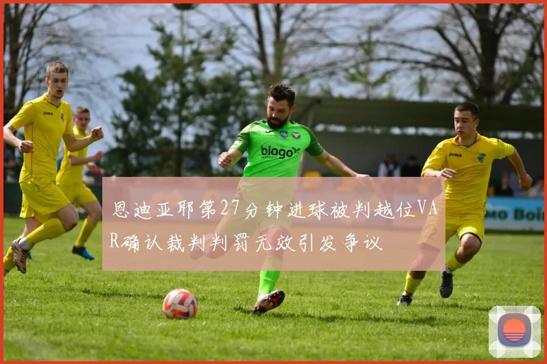 恩迪亚耶第27分钟进球被判越位VAR确认裁判判罚无效引发争议