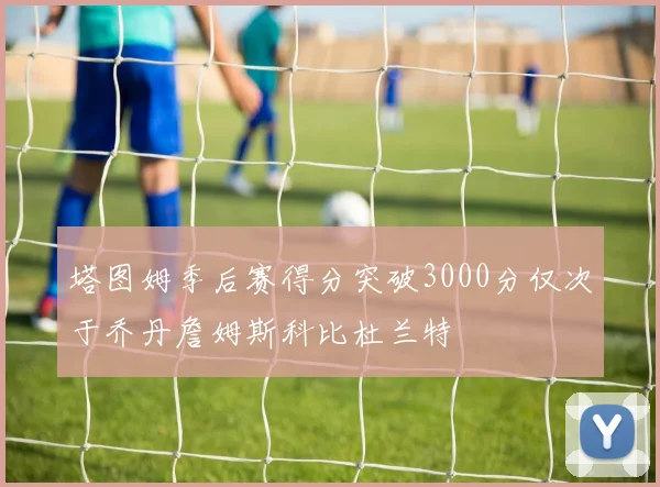 塔图姆季后赛得分突破3000分仅次于乔丹詹姆斯科比杜兰特