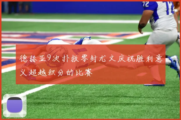 德赫亚9次扑救零封尤文庆祝胜利意义超越积分的比赛