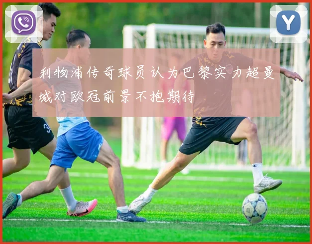 利物浦传奇球员认为巴黎实力超曼城对欧冠前景不抱期待
