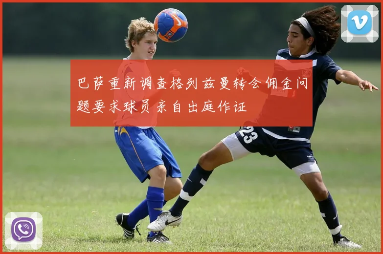 巴萨重新调查格列兹曼转会佣金问题要求球员亲自出庭作证
