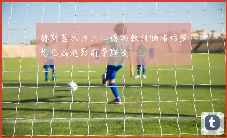 赫斯基认为杰拉德执教利物浦的梦想已成泡影前景黯淡
