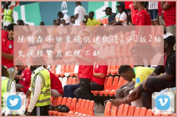 杨瀚森半场表现低迷仅得2分2板2助失误频繁且犯规不断