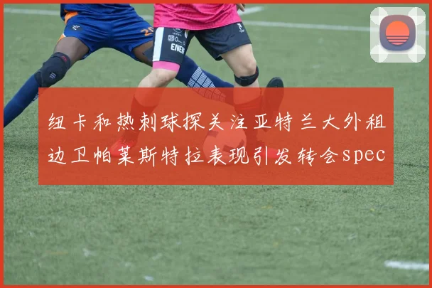 纽卡和热刺球探关注亚特兰大外租边卫帕莱斯特拉表现引发转会speculation
