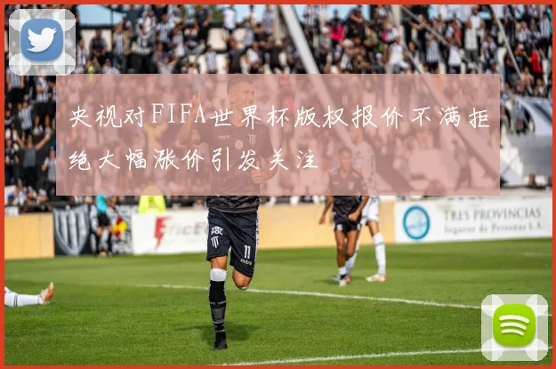 央视对FIFA世界杯版权报价不满拒绝大幅涨价引发关注