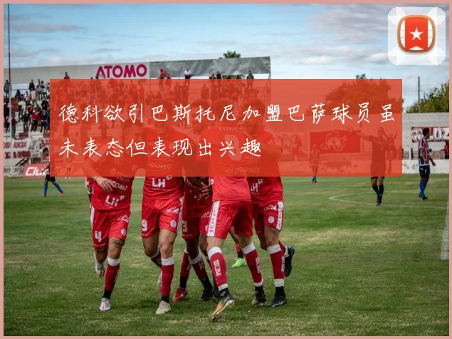 德科欲引巴斯托尼加盟巴萨球员虽未表态但表现出兴趣