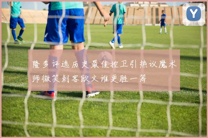 隆多评选历史最佳控卫引热议魔术师微笑刺客欧文谁更胜一筹