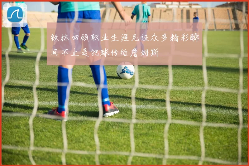 铁林回顾职业生涯见证众多精彩瞬间不止是把球传给詹姆斯