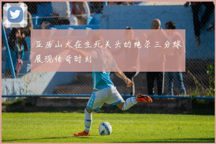 亚历山大在生死关头的绝杀三分球展现传奇时刻