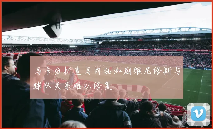马卡分析皇马内乱加剧维尼修斯与球队关系难以修复