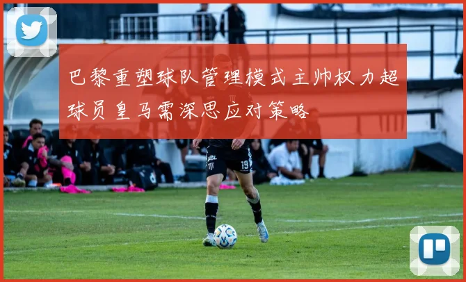 巴黎重塑球队管理模式主帅权力超球员皇马需深思应对策略