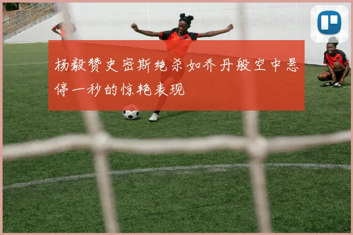 杨毅赞史密斯绝杀如乔丹般空中悬停一秒的惊艳表现
