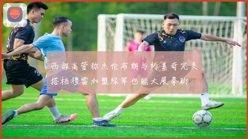 西部高管称杰伦布朗与约基奇完美搭档穆雷加盟绿军也能大展拳脚