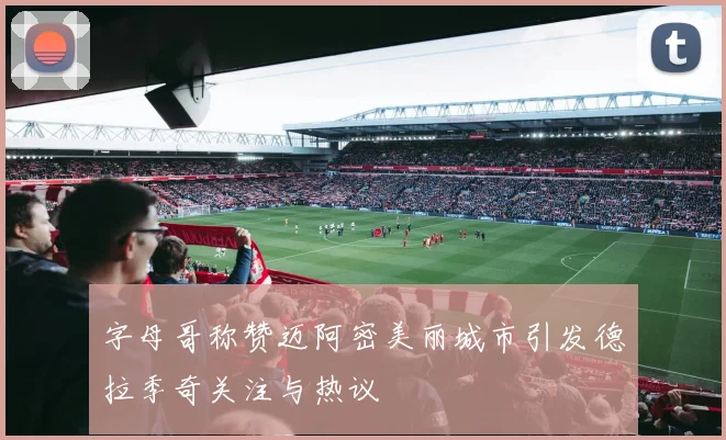 字母哥称赞迈阿密美丽城市引发德拉季奇关注与热议
