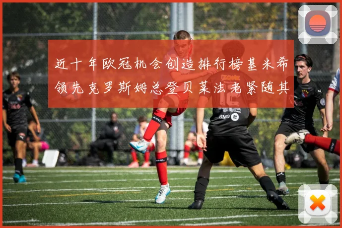近十年欧冠机会创造排行榜基米希领先克罗斯姆总登贝莱法老紧随其后