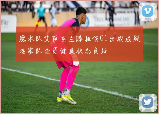 魔术队艾萨克左膝扭伤G1出战成疑活塞队全员健康状态良好
