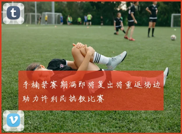 李楠禁赛期满即将复出将重返场边助力许利民执教比赛
