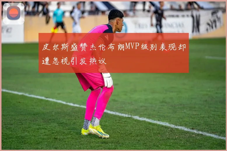 皮尔斯盛赞杰伦布朗MVP级别表现却遭忽视引发热议